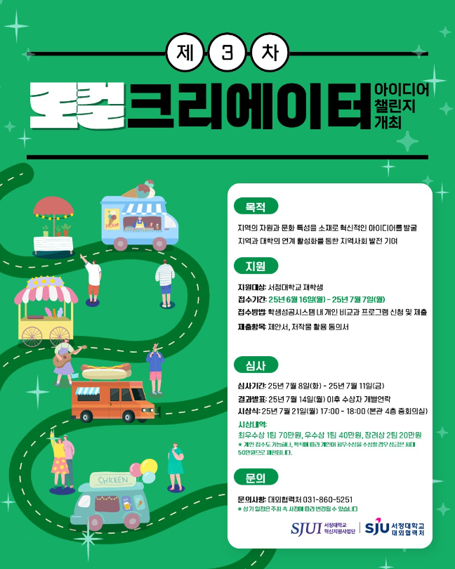 ♣이미지 대체 제3차 로컬크리에이터 아이디어 챌린지 개최  -목적 지역의 자원과 문화 특성을 소재로 혁신적인 아이디어를 발굴 지역과 대학의 연계 활성화를 통한 지역사회 발전기여  -지원대상: 서정대학교 재학생 -접수기간: 2025년 6월 16일(월) ~ 2025년 7월 3일(목) -접수방법: 학생성공시스템 내 개인 비교과 프로그램 신청 및 제출 -제출항목: 제안서, 저작물 활용 동의서  -심사기간: 2025년 7월 8일(화) ~ 2025년 7월 14일(월) -결과발표: 2025년 7월 14일(월) 이후 수상자 개별연락 -시 상 식: 2025.07.21.(월) 17:00~18:00 (서정대학교 본관4층 중회의실) -시상내역: 최우수상 1팀 70만원, 우수상 1팀 40만원, 장려상 2팀 20만원             ※개인 접수도 가능하나, 학칙에 따라 개인이 최우수상을 수상할 경우               상금은 최대 50만원으로 제한됩니다. -문의사항: 대외협력처 031-860-5251  ※ 상기 일정은 주최 측 사정에 따라 변경될 수 있습니다.  주최 서정대학교 혁신지원사업단 주관 서정대학교 대외협력처