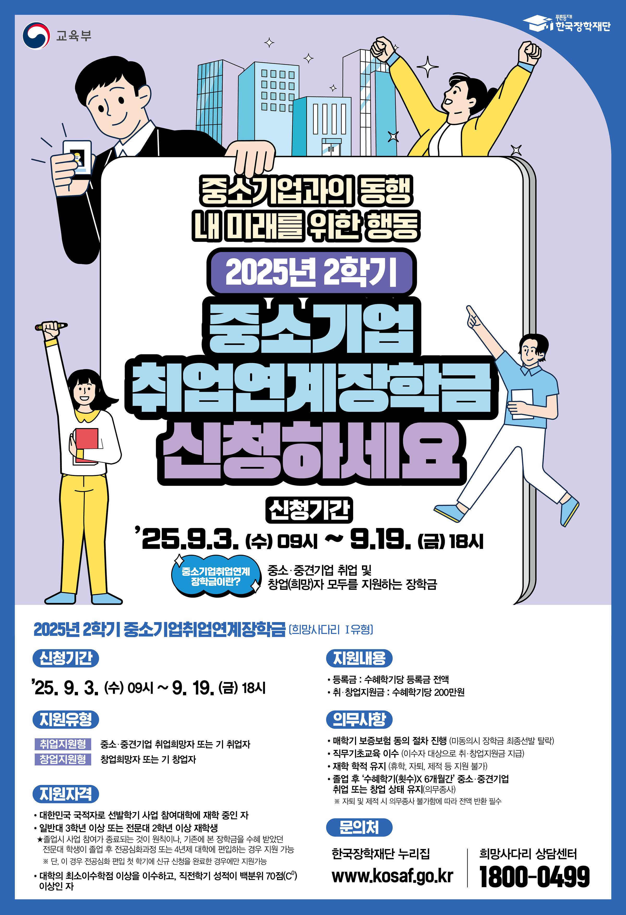 < 2025학년도 2학기 중소기업 취업연계 장학금(희망사다리 I유형) 신규장학생 신청 안내 >     ○ 신청기간 : 2025. 09. 03. (수) ~ 2025. 09. 19. (금) 18:00 까지  ○ 신청방법 : 한국장학재단 홈페이지(PC 또는 모바일) (https://www.kosaf.go.kr/) > '중소기업 취업연계 장학금(희망사다리 I유형)' 신청  * 신청 시, 취/창업 지원금 사용계획서 필수 제출 (양식은 신청화면에서 다운로드하여 작성후 업로드, 첨부파일 참고)  * 기초/차상위 계층 해당자는 선발시 가산점 배점을 위하여 장학금 신청 시, 해당 저소득층 증명서류 필수 제출(자체선발기준 내 제출서류 목록 참고)  * 첨부 된 학생 신청 매뉴얼 참고 요망     ○ 지원대상 : 대한민국 국적자로서 2학년 이상 재학생(전공심화 1,2학년 포함)  - (기본성적요건) : 직전학기 성적 백분위점수 100점 만점의 70점 이상(최소이수학점 12학점 이상 이수자)  - (취업지원형) 중소·중견기업 취업희망자 또는 기취업자  - (창업지원형) 창업희망자 또는 기창업자 (현재 취·창업 여부는 신청과 무관)    ○ 지원내용 : 졸업시까지 등록금 전액 및 매 학기 직무기초교육 이수자 대상 학기당 200만원 지원  * 단, 학생 별 장학금 수혜 가능 횟수 내 지원 가능     【장학생 신청 시 필수 확인사항】  ▸ 중소기업 취업연계 장학사업은 졸업 후 의무종사 이행의 의무가 있으며       비영리법인 등 중소·중견기업이 아닌 경우 의무종사 인정 제외 기업으로 정하고 있음.       따라서, 졸업 후 일반적인 진로가 비영리법인 등으로 고려되는 학과에 재학중인 경우 장학금 신청 시 주의를 요함     - 학과 예시 : 사회복지과, 간호학과, 유아교육과 등    ○ 장학생 의무사항  - 의무종사 : 장학생에게는 중소·중견기업 취·창업에 대한 의무가 있음 (수혜학기 x 6개월)  - 의무교육 : 온라인사전교육 및 진단평가(장학금 시청 시), 매 학기 직무기초교육 이수 필수  - 정보제공 동의 : 보증보험 가입을 위한 정보제공 동의 필수  ※ 의무종사 불이행 시, 등록금 및 취․창업지원금 전액이 환수되므로 각별히 유의  ※ 자퇴·제적, 직무기초교육 미이수, 오선발·오지급의 경우 의무종사로 대체 불가(반환 필수)    ○ 선발기준 : 성적 및 학생 취·창업 의지(제출서류 확인) 배점에 따라 상위자 선발 (첨부파일 자체선발 기준 참고)  ○ 대학별 배정인원 및 장학생 선발 심사(배점) 관련 제출 서류(자체선발기준) : 배정인원 확정 시, 신청자에게 향후 재안내 및 공지 예정  * 대학별 장학생 신청 인원 수준에 따라 한국장학재단을 통해 장학생 선발 가능 인원을 배정 받지못할 수 있음  * 동일학기 고졸 후학습자(희망사다리 II유형) 장학생 및 전문기술인재 장학생은 중복 수혜 불가  * 창업지원형의경우, 배정인원 확정 시 상세 자체선발기준 추가 안내 예정      ○ 문의 : 한국장학재단 희망사다리장학사업 상담(콜)센터 1800-0499 / 서정대학교 학생성공처 장학부서 031-860-5165, 5291