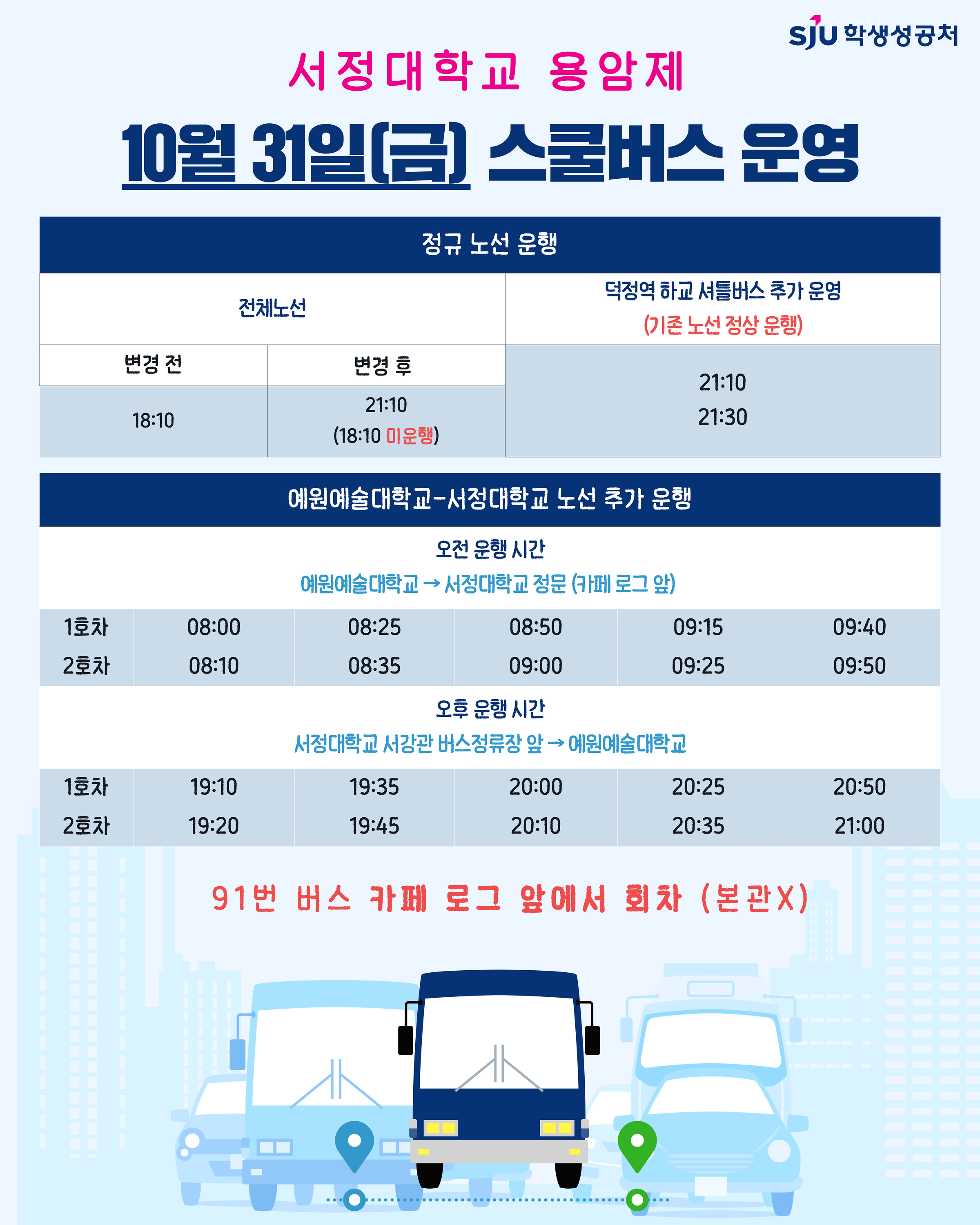 [2025.10.31.(금) 하교 스쿨버스 시간 변경]    ▶ 기존: 18:10 → 21:10 변경(전체 노선)   ▶ 18시 이후 덕정역 방면 추가 운행 시간: 21:10, 21:30    [2025.10.31.(금) 예원예술대학교-서정대학교 노선 추가 운행]    ▶ 오전 - 예원예대→서정대학교 정문(카페 로그 앞) : 08:00, 08:25, 08:50, 09:15, 09:40, 08:10, 08:35, 09:00, 09:25, 09:50   ▶ 오후 - 서정대학교 서강관 버스정류장 앞→예원예대 : 19:10, 19:35, 20:00, 20:25, 20:50, 19:20, 19:45, 20:10, 20:35, 21:00