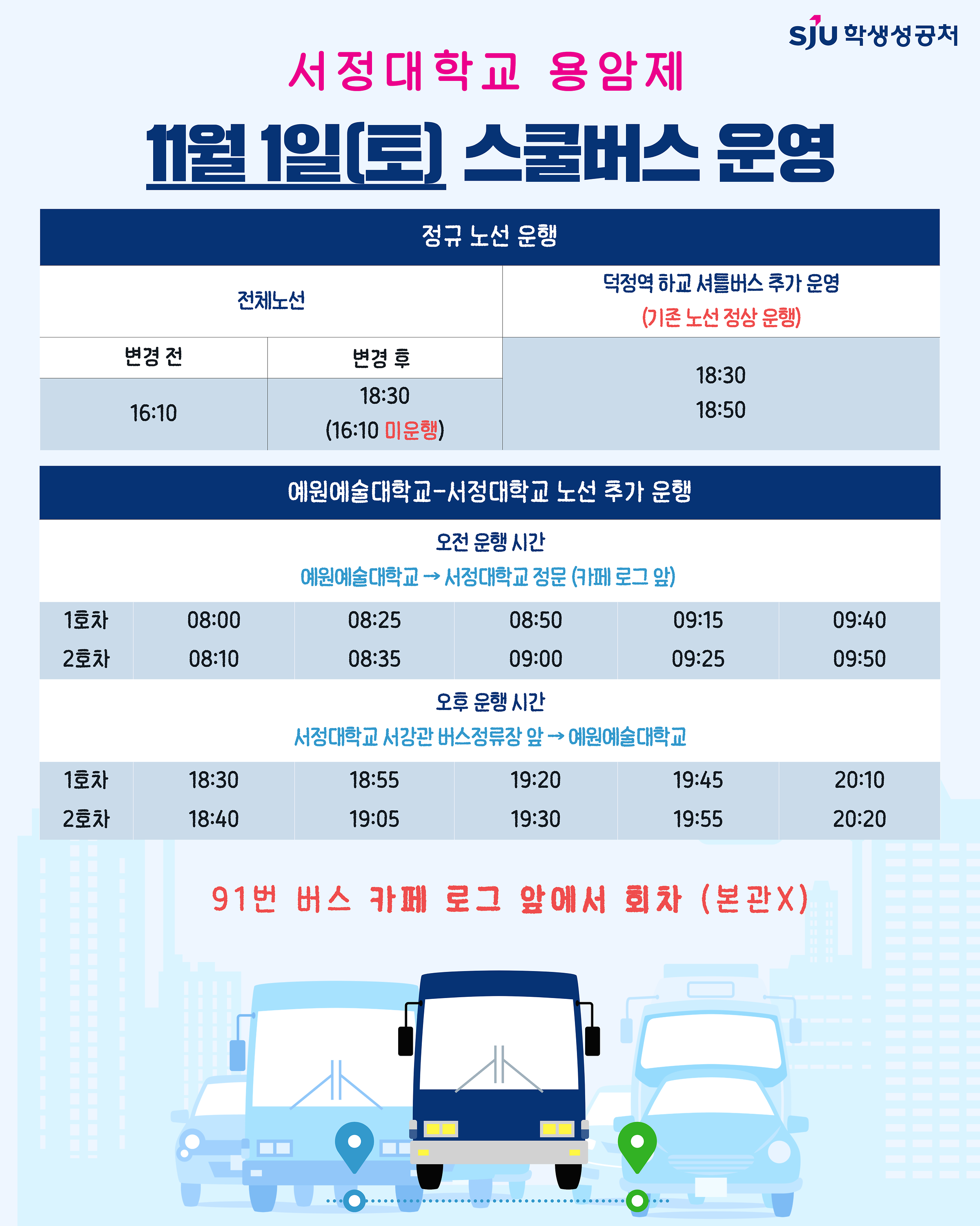 [2025.11.01.(토) 등교 및 하교 스쿨버스 시간 변경]    ▶ 기존: 16:10 → 18:30 변경(전체 노선)   ▶ 18시 이후 덕정역 방면 추가 운행 시간: 18:30, 18:50    [2025.11.01.(토) 예원예술대학교-서정대학교 노선 추가 운행]    ▶ 오전 - 예원예대→서정대학교 정문(카페 로그 앞) : 08:00, 08:25, 08:50, 09:15, 09:40, 08:10, 08:35, 09:00, 09:25, 09:50   ▶ 오후 - 서정대학교 서강관 버스정류장 앞→예원예대 : 18:30, 18:55, 19:20, 19:45, 20:10, 18:40, 19:05, 19:30, 19:55, 20:20