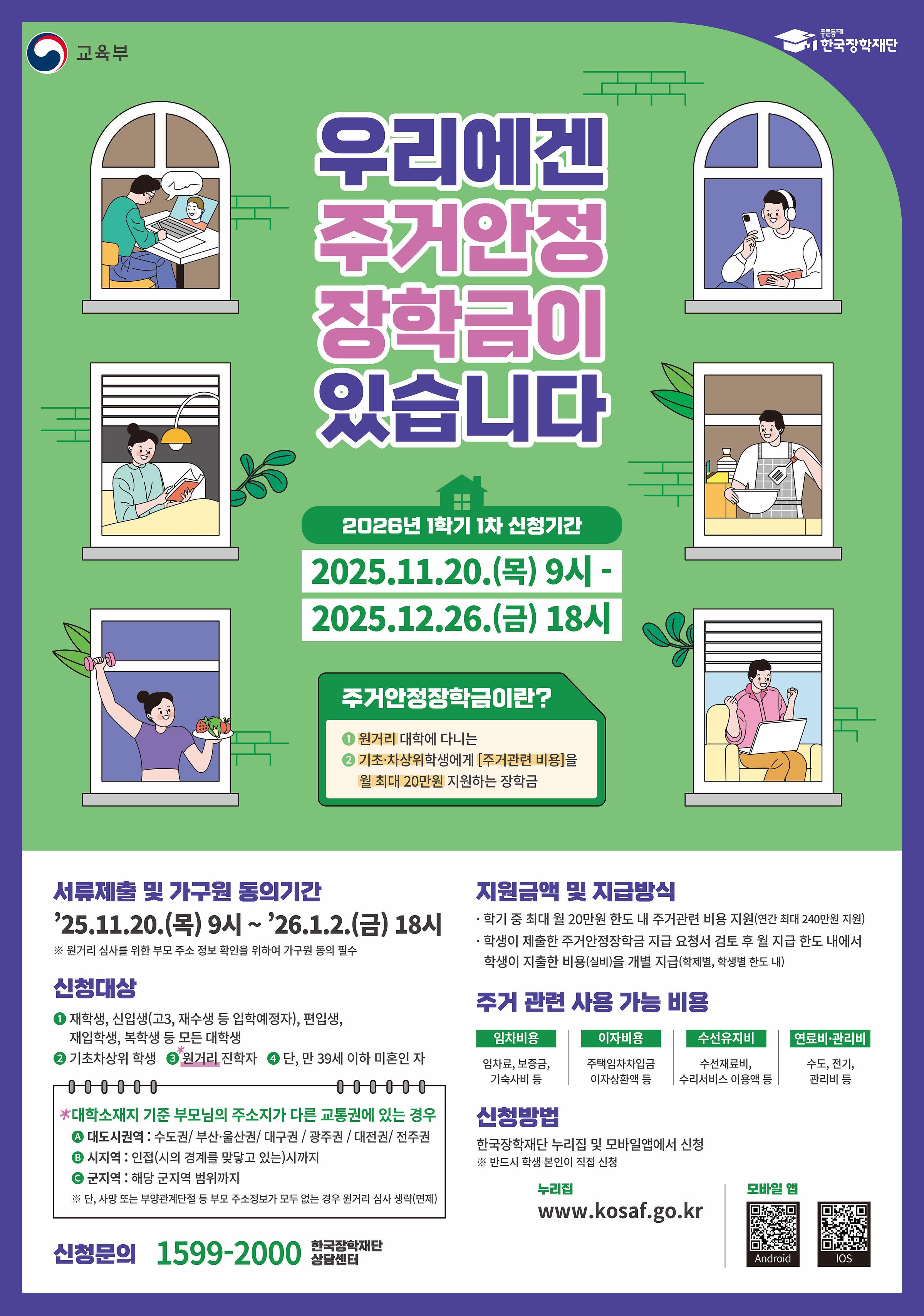 <2026학년도 1학기 1차 주거안정장학금 신청 안내>    □ 주거안정장학금이란?  원거리 대학에 다니는 기초 · 차상위 학생에게 주거관련 비용을 지원하는 장학금    □ 신청기간 및 서류제출 기간  ○ 신청기간 : 2025. 11. 20.(목) 09시 ~ 2025. 12. 26.(금) 18시 까지   ※ 주말 및 공휴일 포함 신청기간 내 24시간 신청 가능(단, 시작일 및 마감일 제외)  ○ 서류제출 및 가구원동의 : 2025. 11. 20.(목) 09시 ~ 2026. 01. 02.(금) 18시 까지   ※ 본인이 복지자격 보유자(기초, 차상위계층)여도 가구원동의를 반드시 기간 내 완료하여야 함    □ 신청대상 : 원거리 대학에 다니는 기초 · 차상위 학생 중 만 39세 이하(미혼)인 자   ※ 원거리 인정기준은 [첨부2] 주거안정장학금 원거리 인정기준 참고    □ 신청방법 : 한국장학재단 홈페이지(www.kosaf.go.kr) 또는 모바일 앱을 통해 학생 직접 신청   ※ [첨부1] 2026년 1학기 1차 주거안정장학금 학생 신청 매뉴얼을 참고해 주시기 바랍니다.    □ 대상자 우선지원 및 지원제외 기준의 경우 참고용_서정대학교 2025년도 주거안정장학금 대학자체기준을 참고하여 주시기 바랍니다.   ※ 추후 서정대학교 2026년도 주거안정장학금 대학자체기준 추가 예정    □ 문의  ○ 한국장학재단 상담센터 1599-2000  ○ 서정대학교 학생성공처 장학부서 031-860-5291