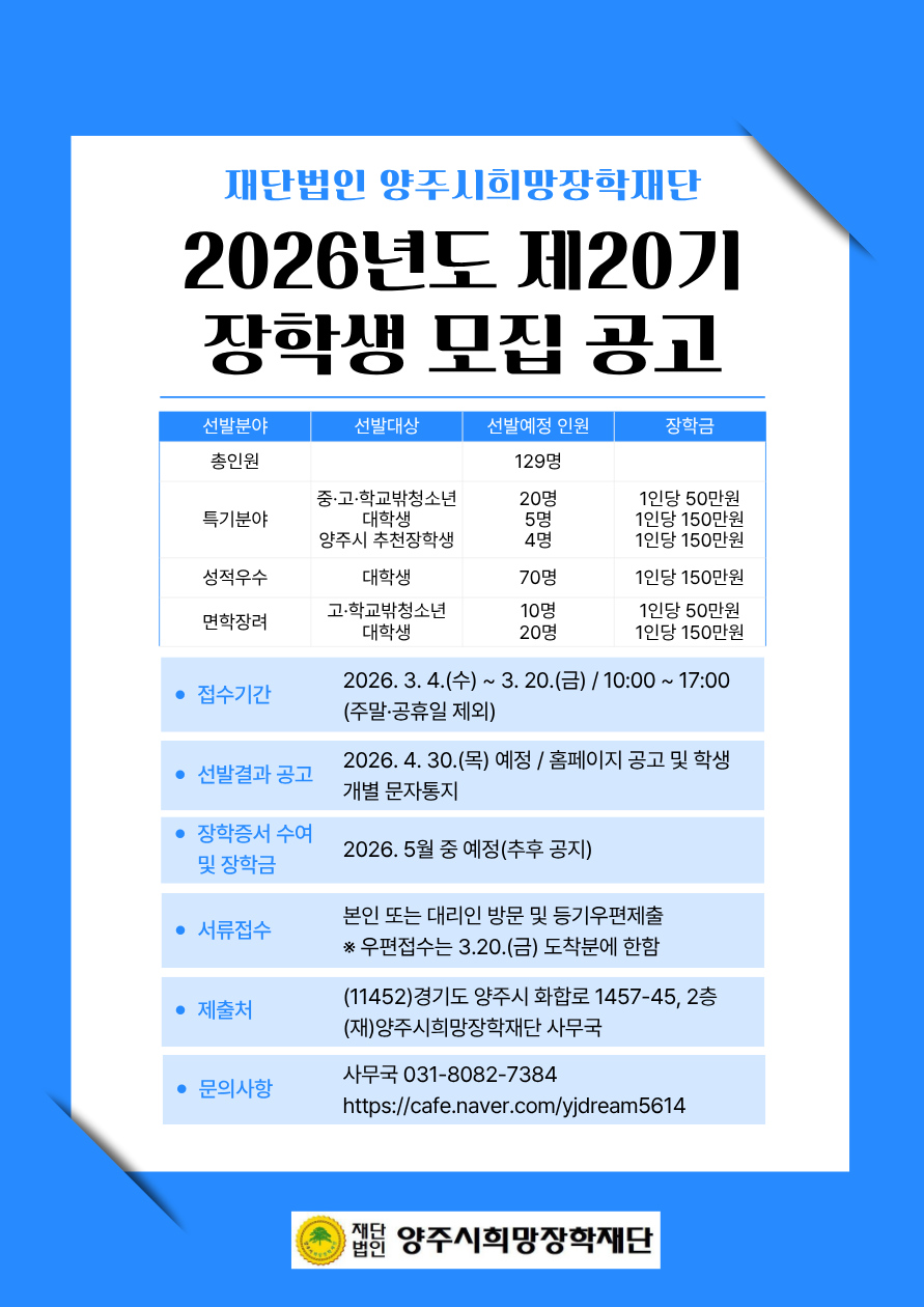 < 2026학년도 양주시희망장학재단 제20기 장학생 모집 안내 >    □ 신청자격    ○ 공통  ▷ 2023년 12월 31일부터 공고일 현재 계속해서 양주시에 주민등록을 두고 거주하는 청소년  ▷ 국내 중학교, 고등학교, 대학 및 대학교에 재학 중인 학생  ※ 대학생의 경우 재학 중인 학교에 소재한 지역에 주소를 둔 경우 부모(또는 보호자)의 거주기간 인정  ※ 신청가능 : 방송대학 · 통신대학 · 방송통신대학 · 사이버대학(평가기준 4.5/4.3점 산출 시)  ※ 신청불가 : 국외대학, 국제대학, 평생교육원, 학점은행 등    ○ 선발분야  ▷ 선발분야 별 신청대상 및 자격이 상이하므로 위 상단에 첨부되어 있는 [붙임1] 공고문 확인 필수    □ 선발 예정인원 및 장학금액    구분 선발분야 선발(예정)인원 장학금 비고 총인원	 129명  특기분야 중, 고 학교 밖 청소년	 20 1인당 500,000원	 ※ 생활비 명목으로 국가장학금, 교내 장학금 중복수혜 가능 대학생	5	1인당 1,500,000원 양주시 추천  (체육진흥팀  대학생 추천접수)  4	1인당 1,500,000원 성적우수	대학생	70	1인당 1,500,000원 면학장려	고등학생	 10 1인당 1,500,000원  대학생	20	1인당 1,500,000원 ※ 상기 선발인원과 금액은 신청접수 결과에 따라 변동될 수 있음  ※ 3개 지정대학 및 일반대학은 별도 접수 후 접수인원 대비 선발인원 배정  ※ 4년제와 2, 3년제, 신입생과 재학생 등을 분리 선발 후 접수인원 대비 선발인원 배정    □ 선발일정    ○ 접수기간 : 2026. 3. 4.(수) ~ 2026. 3. 20.(금) / 10:00 ~ 17:00 / 주말·공휴일 제외  ○ 장학생 선발결과 공고 : 2026. 4. 30.(목) 예정 / 홈페이지 공고 및 학생개별 문자통지  ○ 장학증서 수여식 및 장학금 지급 : 2026. 5월 예정 / 추후 공지    □ 접수방법    ○ 구비서류 취합하여 본인 또는 대리인 방문 및 우편제출(등기우편의 경우 3월 20일 금요일 도착분에 한함)  ※ 제출처 : (11452) 경기도 양주시 화합로 1457-45 2층 (재)양주시희망장학재단 사무국    □ 구비서류    ○ 선발분야 별 구비서류가 상이하므로 위 상단에 첨부되어 있는 [붙임1] 공고문 확인 필수  ※ 지원신청서, 장학생추천서, 자기소개서 양식은 위 상단에 첨부되어 있는 [붙임2] 신청서식 모음집을 활용  ※ 모든 서류는 공고일(포함) 이후 발급분만 인정되며, 제출서류는 일체 반환하지 아니함    □ 장학금 신청 제외[장학금 환수대상]    ○ 정규 학기 외의 초과 학기 학생  ○ 조기 졸업 및 학기 수료 후 졸업 예정자  ○ 2026년 휴학 또는 입영예정자  ○ 기존 장학금 환수조치 대상자 중 반납하지 않은 자    □ 장학금 지급중지[취소]    ○ 학교에서 퇴학, 제적 등의 징계처분 또는 휴학하였을 때  ○ 입영 또는 관외로 주소지를 이전할 때  ○ 기타 사유로 인해 학교장의 중지요구가 있을 때 또는 이사회에서 그 사실을 안 때  ○ 기타 장학금 등을 지급해서는 아니 될 중대한 사유가 있어 이사회에서 지급 중단을 의결한 때    □ 추가안내사항    ○ 신청자 중 장학생선발위원회 및 이사회 심의를 통해 '심의성적 우수자'  선발  ○ 신청서는 워드 또는 정자체로 작성해 주시기 바라며, 판독오류로 인한 불이익은 작성자에게 있음  ○ 양주시희망장학재단에서 장학생 선발자를 대상으로 주최하는 행사에 참여할 의무가 있음  ○ 1세대 1명에 한하여 신청 가능하며, 양주시 추천 및 관내 타 장학금과 중복지급 불가함    □ 문의방법    ○ 양주시희망장학재단 사무국 031-8082-7384  ○ 더 자세한 내용은 위 상단에 첨부되어 있는 [붙임1] 공고문을 확인해 주시기 바랍니다.