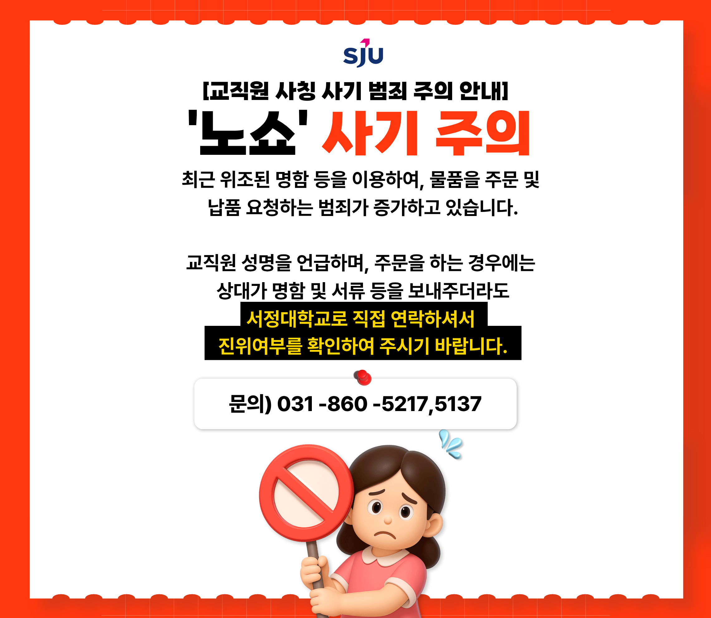 [교직원 사칭 사기 범죄 주의 안내] '노쇼' 사기 주의 최근 위조된 명함 등을 이용하여, 물품을 주문 및 납품 요청하는 범죄가 증가하고 있습니다. 교직원 성명을 언급하며, 주문을 하는 경우에는 상대가 명함 및 서류 등을 보내주더라도 서정대학교로 직접 연락하셔서 진위여부를 확인하여 주시기 바랍니다. 문의) 031-860-5217,5137